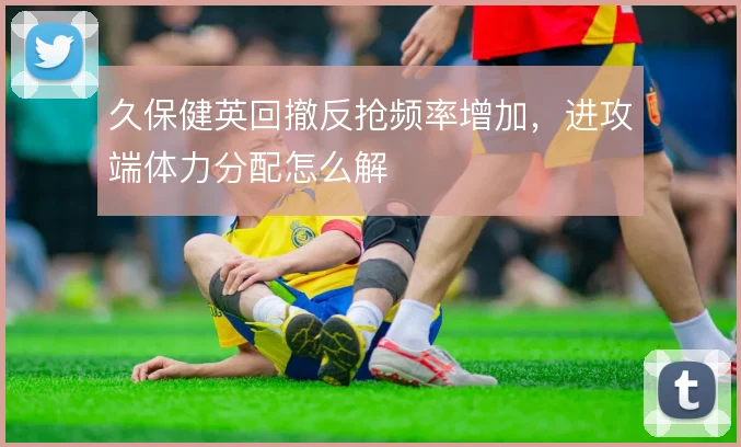久保健英回撤反抢频率增加，进攻端体力分配怎么解