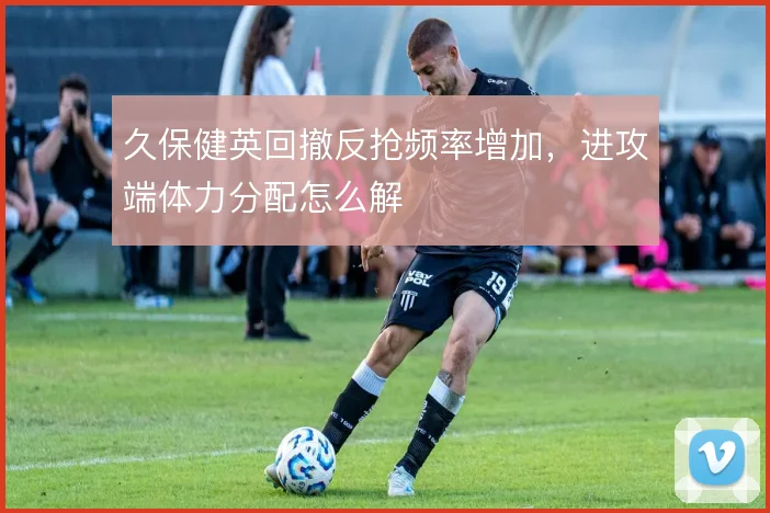 久保健英回撤反抢频率增加，进攻端体力分配怎么解