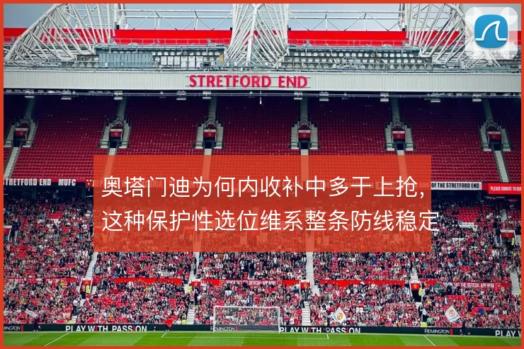 奥塔门迪为何内收补中多于上抢,这种保护性选位维系整条防线稳定