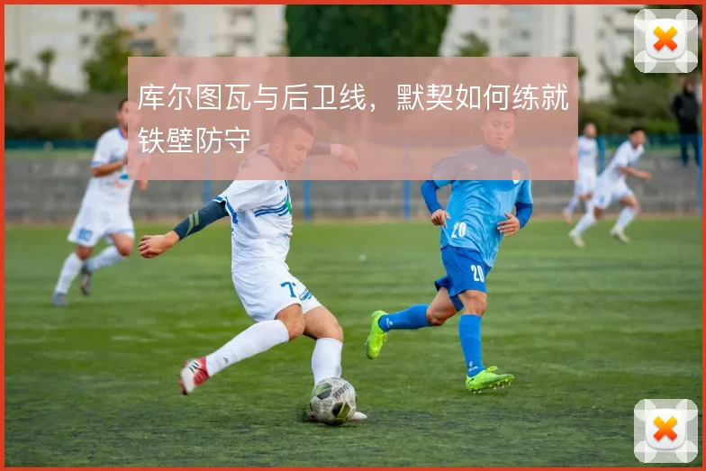 库尔图瓦与后卫线，默契如何练就铁壁防守