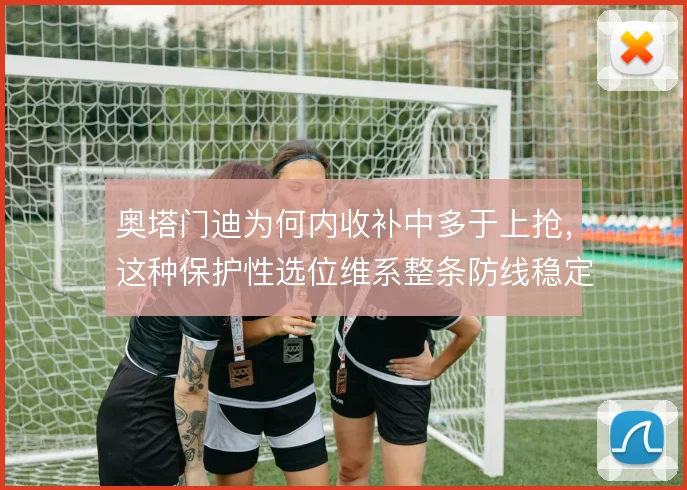 奥塔门迪为何内收补中多于上抢,这种保护性选位维系整条防线稳定